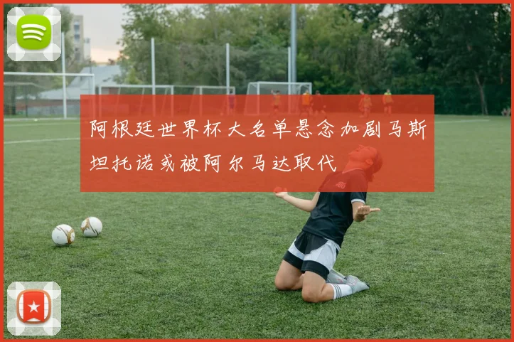 阿根廷世界杯大名单悬念加剧马斯坦托诺或被阿尔马达取代