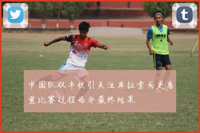 中国队双丰收引关注库拉索或更看重比赛过程而非最终结果