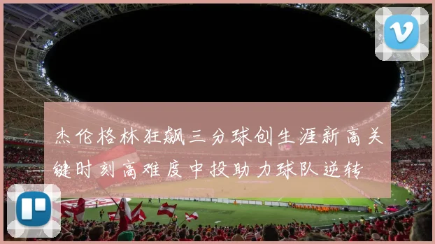 杰伦格林狂飙三分球创生涯新高关键时刻高难度中投助力球队逆转