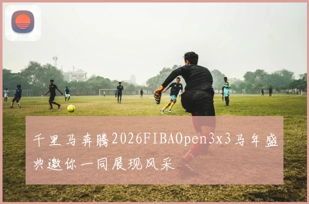 千里马奔腾2026FIBAOpen3x3马年盛典邀你一同展现风采