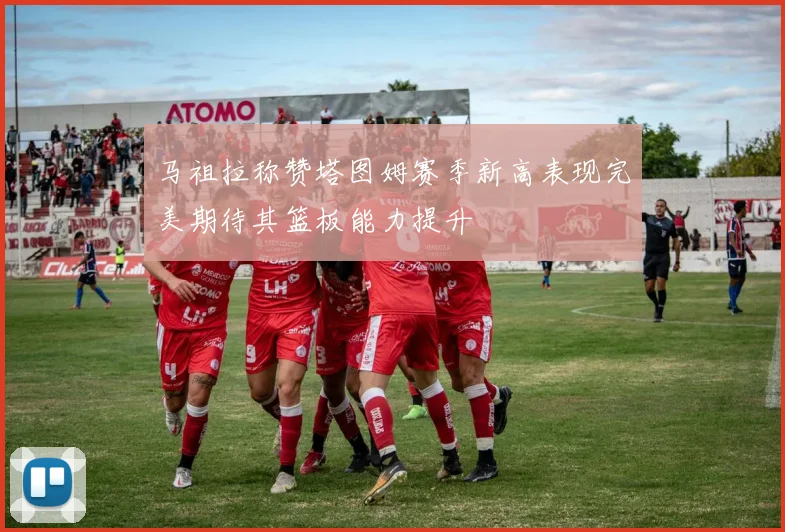 马祖拉称赞塔图姆赛季新高表现完美期待其篮板能力提升