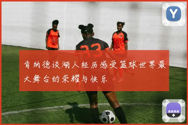 肯纳德谈湖人经历感受篮球世界最大舞台的荣耀与快乐