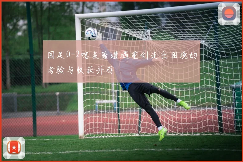 国足0-2喀麦隆遭遇重创走出困境的考验与收获并存