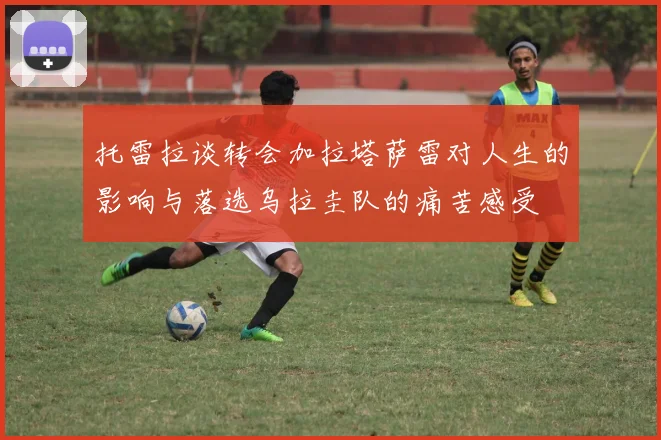 托雷拉谈转会加拉塔萨雷对人生的影响与落选乌拉圭队的痛苦感受