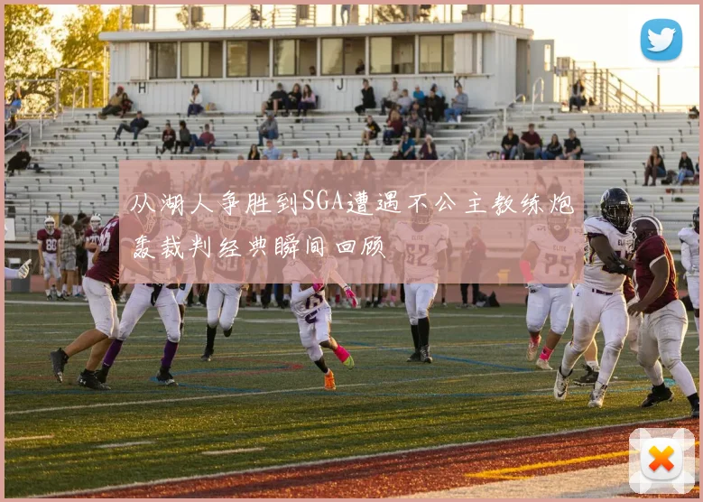 从湖人争胜到SGA遭遇不公主教练炮轰裁判经典瞬间回顾