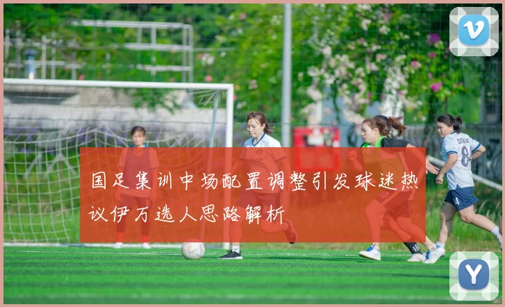 国足集训中场配置调整引发球迷热议伊万选人思路解析