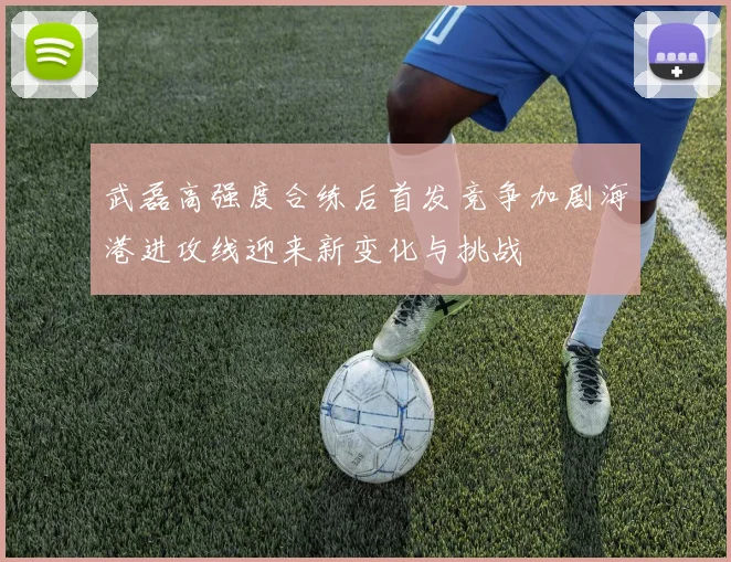 武磊高强度合练后首发竞争加剧海港进攻线迎来新变化与挑战