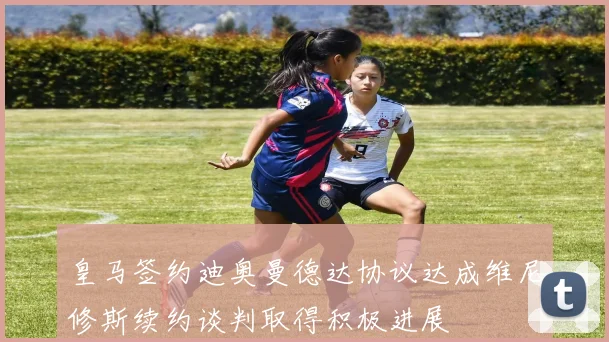皇马签约迪奥曼德达协议达成维尼修斯续约谈判取得积极进展