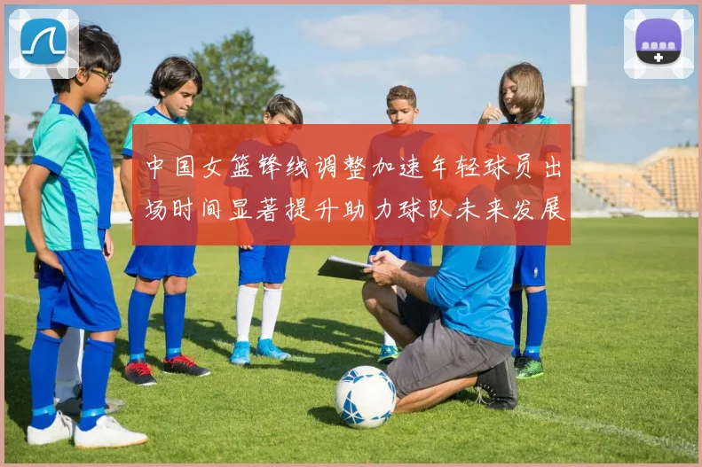 中国女篮锋线调整加速年轻球员出场时间显著提升助力球队未来发展
