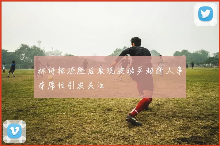 林诗栋连胜后表现波动乒超新人争夺席位引发关注