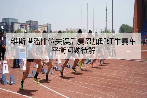 维斯塔潘排位失误后复盘加班红牛赛车平衡问题待解