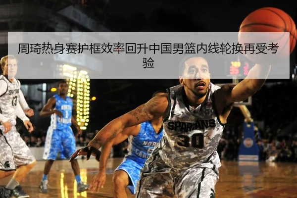 周琦热身赛护框效率回升中国男篮内线轮换再受考验